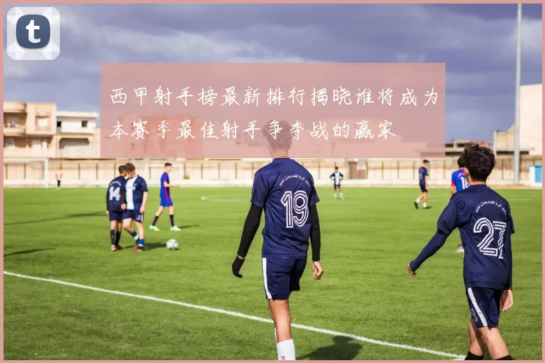 西甲射手榜最新排行揭晓谁将成为本赛季最佳射手争夺战的赢家