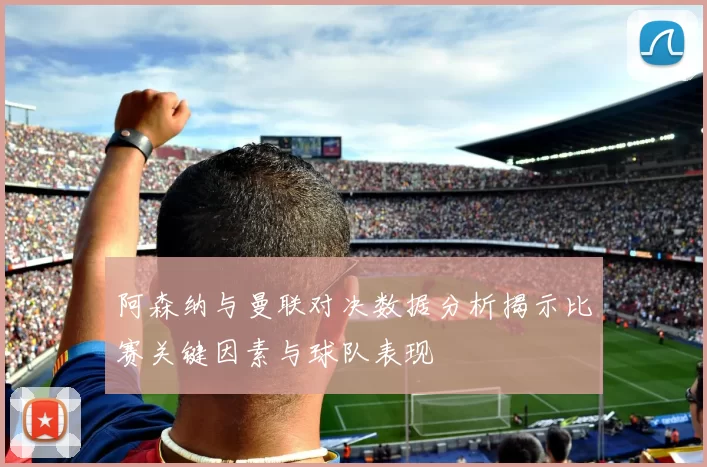 阿森纳与曼联对决数据分析揭示比赛关键因素与球队表现