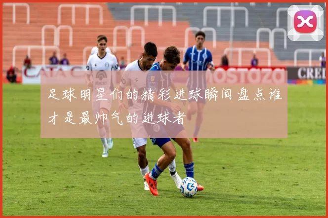 足球明星们的精彩进球瞬间盘点谁才是最帅气的进球者