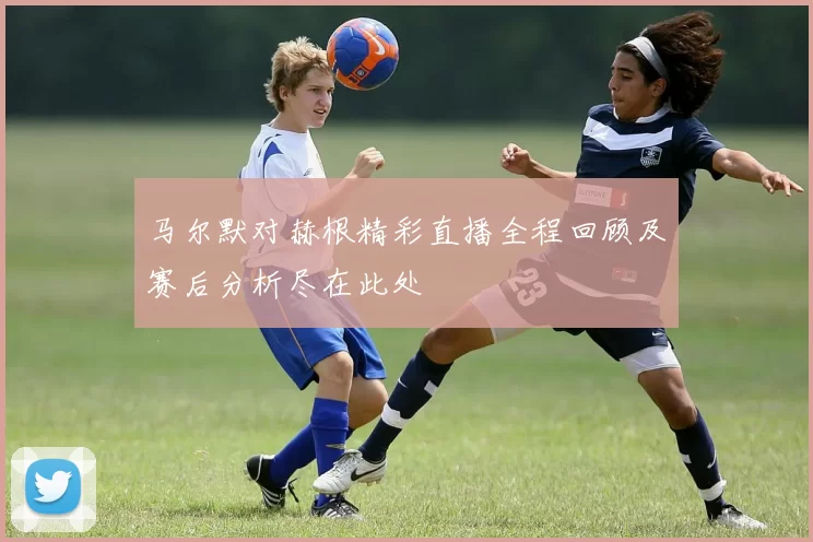 马尔默对赫根精彩直播全程回顾及赛后分析尽在此处
