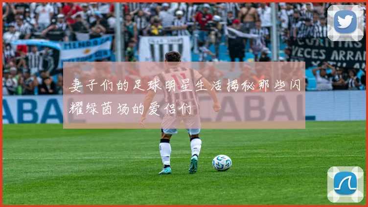 妻子们的足球明星生活揭秘那些闪耀绿茵场的爱侣们