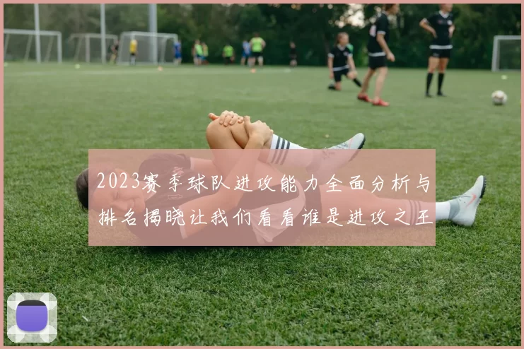 2023赛季球队进攻能力全面分析与排名揭晓让我们看看谁是进攻之王