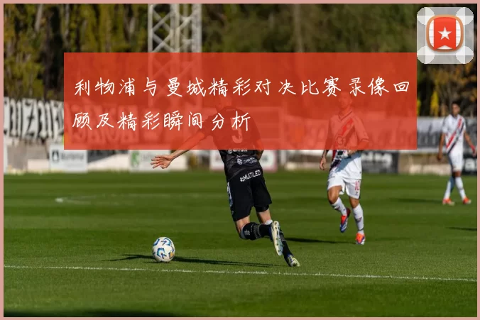 利物浦与曼城精彩对决比赛录像回顾及精彩瞬间分析