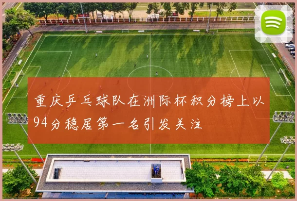 重庆乒乓球队在洲际杯积分榜上以94分稳居第一名引发关注