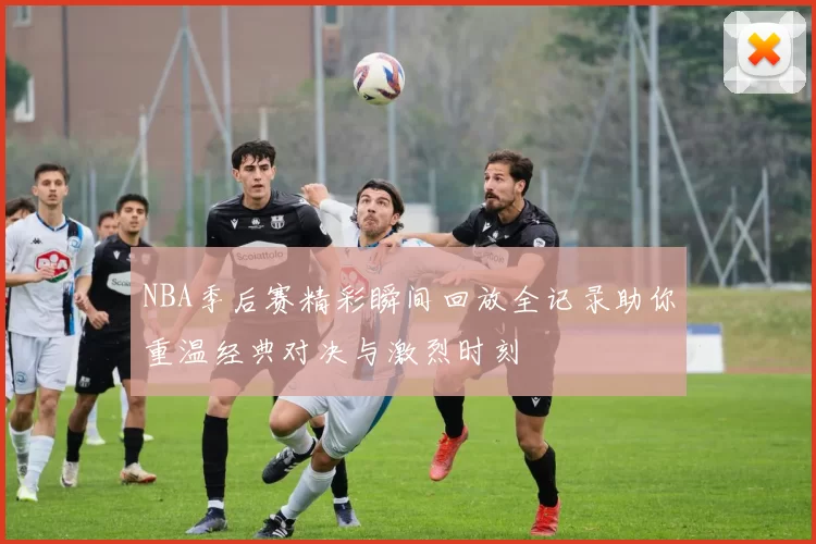 NBA季后赛精彩瞬间回放全记录助你重温经典对决与激烈时刻