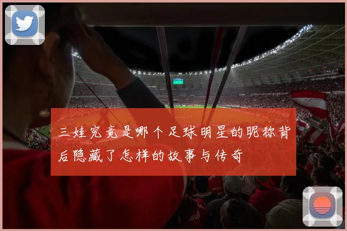 三娃究竟是哪个足球明星的昵称背后隐藏了怎样的故事与传奇