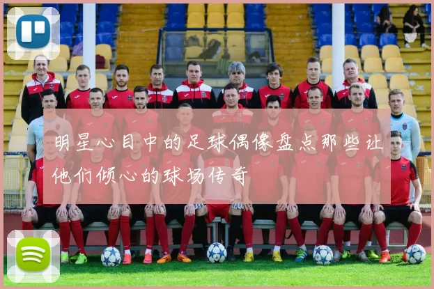 明星心目中的足球偶像盘点那些让他们倾心的球场传奇