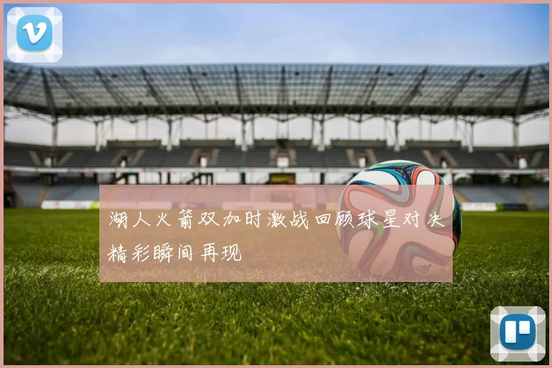 湖人火箭双加时激战回顾球星对决精彩瞬间再现