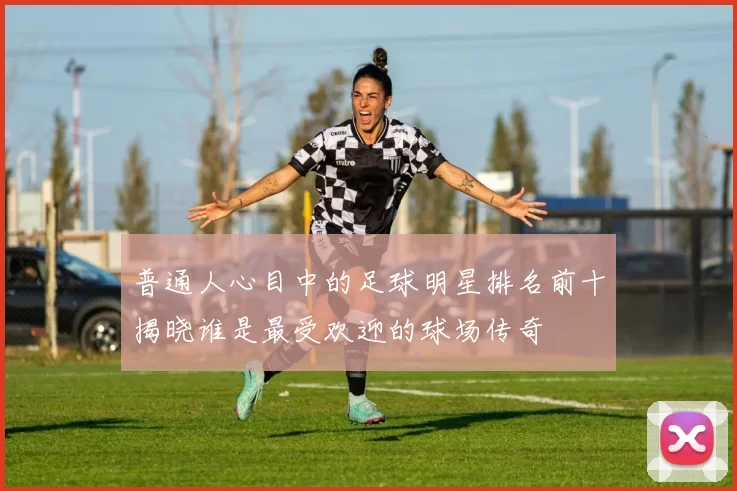 普通人心目中的足球明星排名前十揭晓谁是最受欢迎的球场传奇
