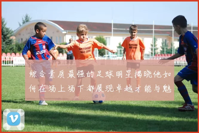 综合素质最强的足球明星揭晓他如何在场上场下都展现卓越才能与魅力