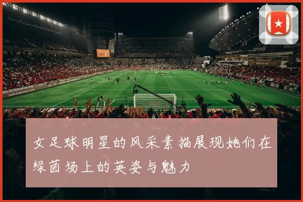 女足球明星的风采素描展现她们在绿茵场上的英姿与魅力