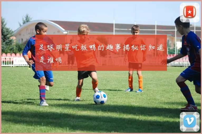 足球明星吃板鸭的趣事揭秘你知道是谁吗
