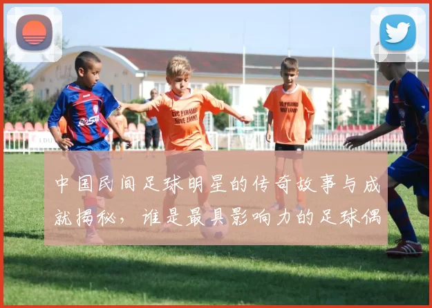 中国民间足球明星的传奇故事与成就揭秘，谁是最具影响力的足球偶像