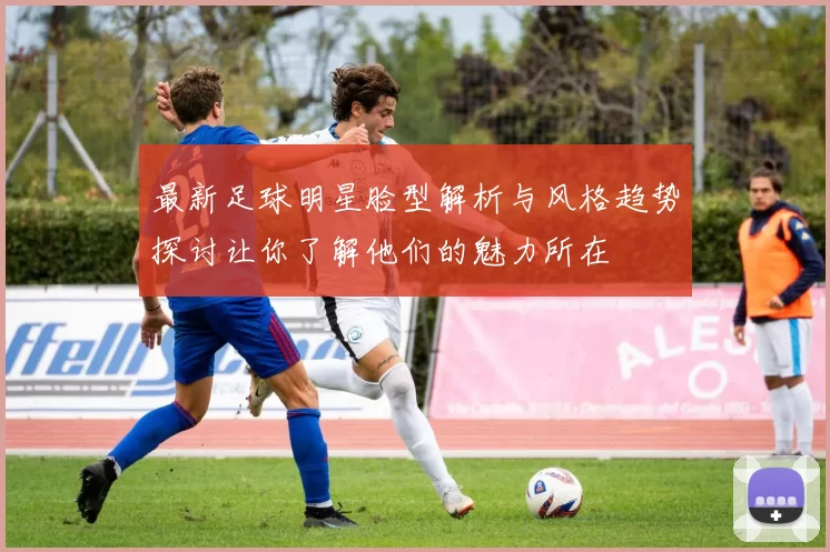 最新足球明星脸型解析与风格趋势探讨让你了解他们的魅力所在