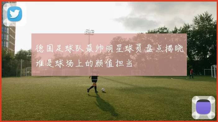 德国足球队最帅明星球员盘点揭晓谁是球场上的颜值担当