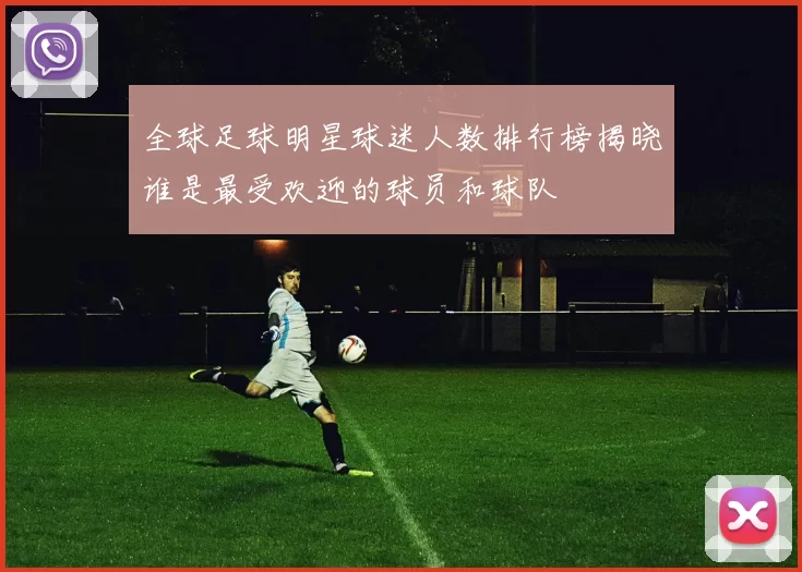 全球足球明星球迷人数排行榜揭晓谁是最受欢迎的球员和球队
