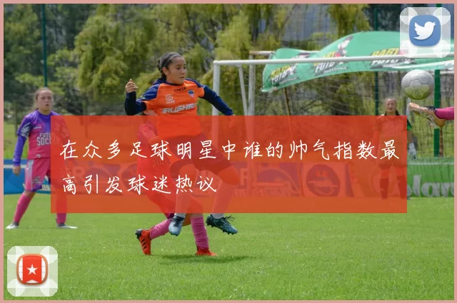 在众多足球明星中谁的帅气指数最高引发球迷热议