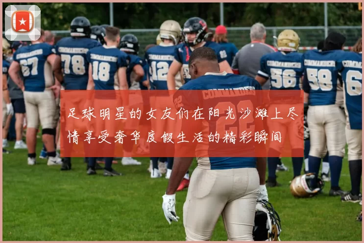 足球明星的女友们在阳光沙滩上尽情享受奢华度假生活的精彩瞬间
