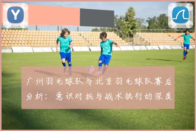 广州羽毛球队与北京羽毛球队赛后分析：意识对抗与战术执行的深度探讨