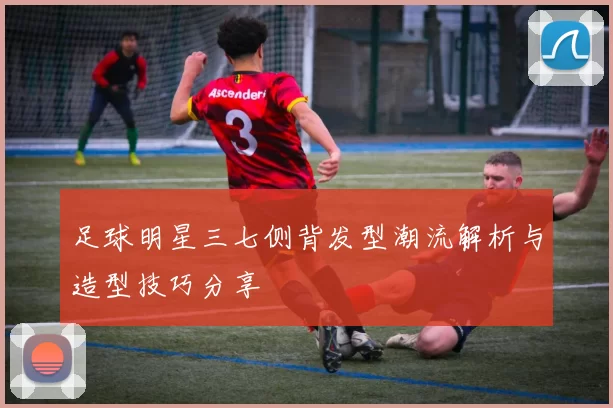 足球明星三七侧背发型潮流解析与造型技巧分享