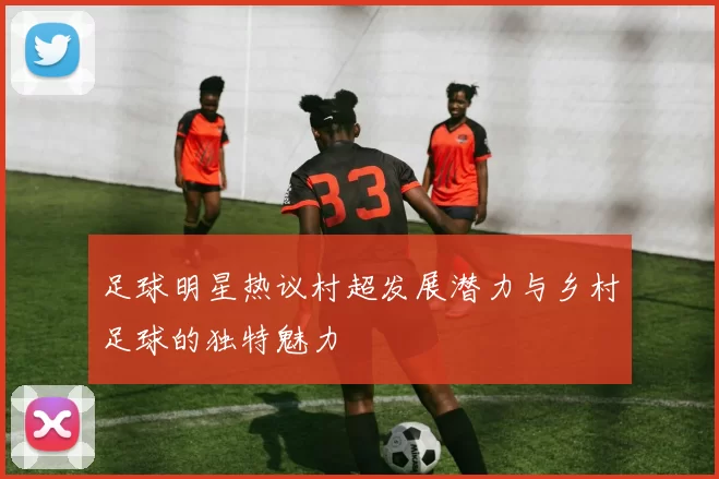 足球明星热议村超发展潜力与乡村足球的独特魅力