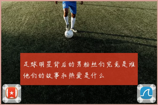 足球明星背后的男粉丝们究竟是谁他们的故事和热爱是什么