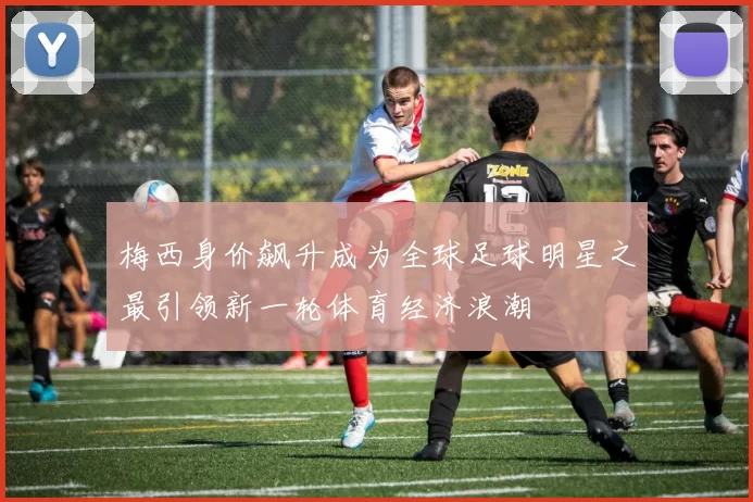 梅西身价飙升成为全球足球明星之最引领新一轮体育经济浪潮