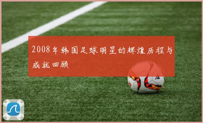 2008年韩国足球明星的辉煌历程与成就回顾