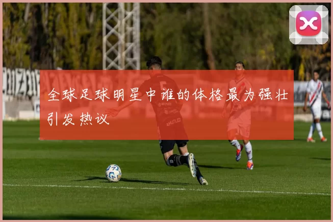 全球足球明星中谁的体格最为强壮引发热议