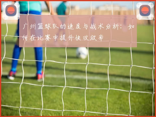 广州篮球队的速度与战术分析：如何在比赛中提升快攻效率