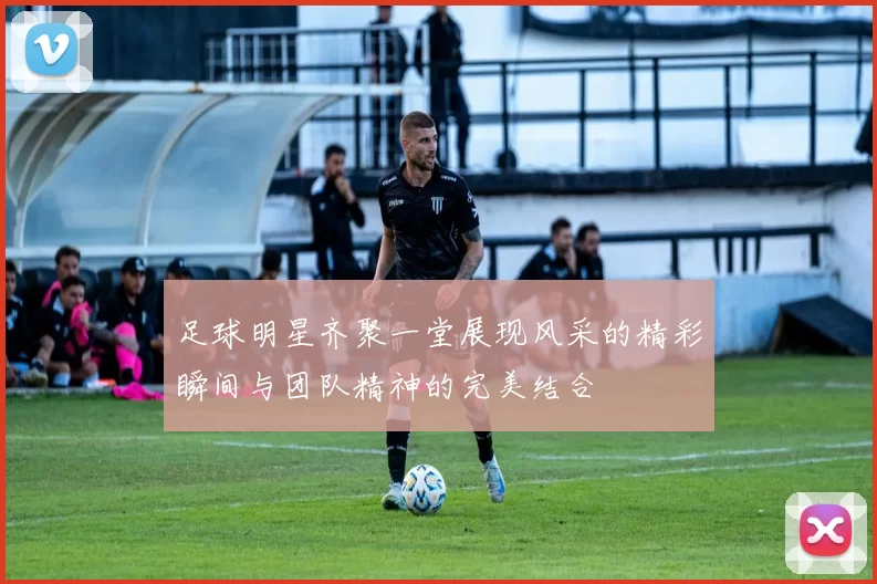 足球明星齐聚一堂展现风采的精彩瞬间与团队精神的完美结合