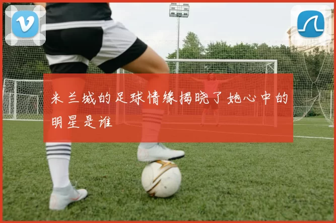米兰城的足球情缘揭晓了她心中的明星是谁