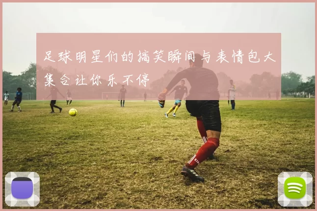 足球明星们的搞笑瞬间与表情包大集合让你乐不停