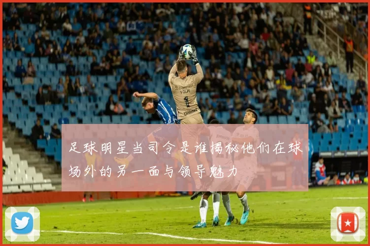 足球明星当司令是谁揭秘他们在球场外的另一面与领导魅力