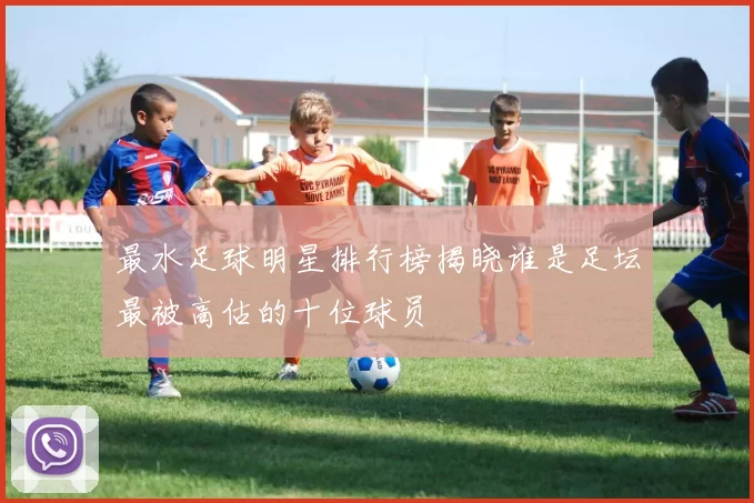 最水足球明星排行榜揭晓谁是足坛最被高估的十位球员