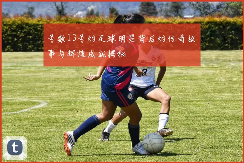 号数13号的足球明星背后的传奇故事与辉煌成就揭秘