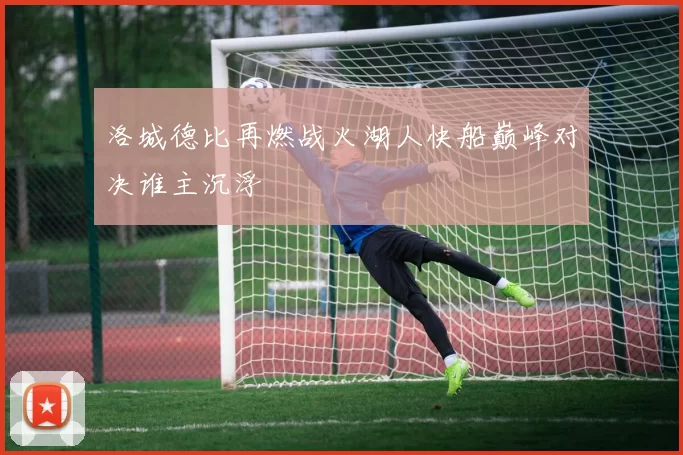 洛城德比再燃战火湖人快船巅峰对决谁主沉浮