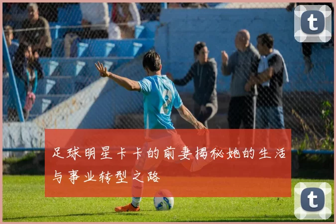 足球明星卡卡的前妻揭秘她的生活与事业转型之路