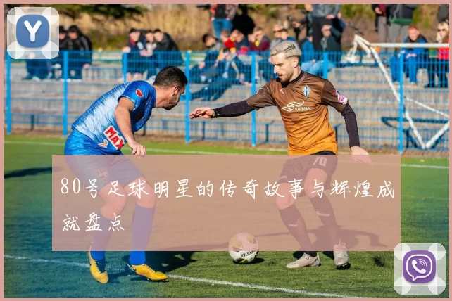 80号足球明星的传奇故事与辉煌成就盘点