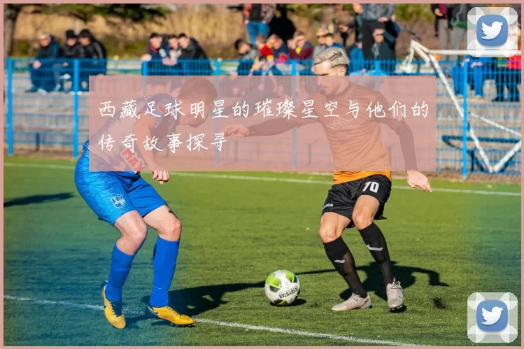 西藏足球明星的璀璨星空与他们的传奇故事探寻
