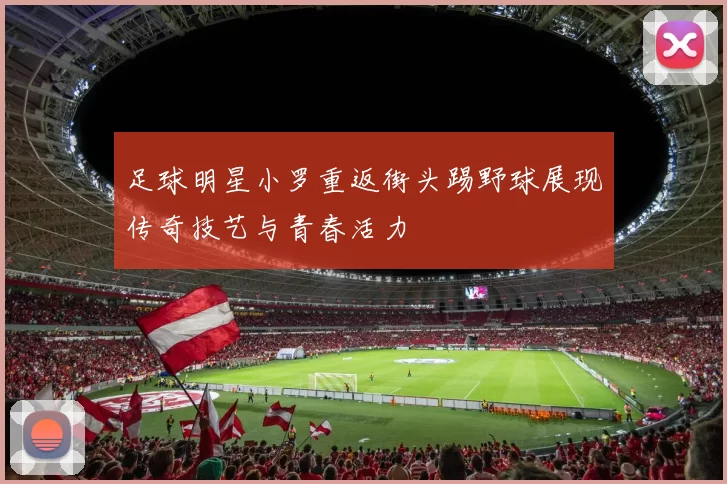 足球明星小罗重返街头踢野球展现传奇技艺与青春活力