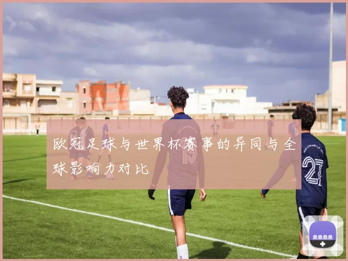 欧冠足球与世界杯赛事的异同与全球影响力对比