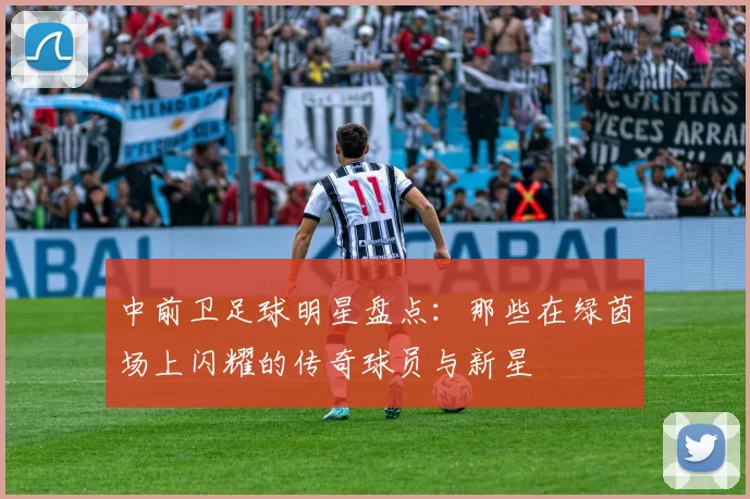 中前卫足球明星盘点：那些在绿茵场上闪耀的传奇球员与新星