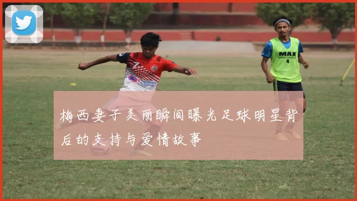 梅西妻子美丽瞬间曝光足球明星背后的支持与爱情故事