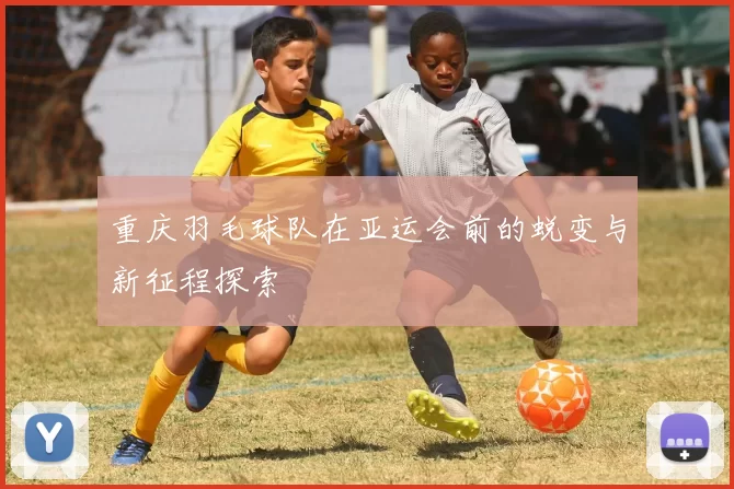 重庆羽毛球队在亚运会前的蜕变与新征程探索