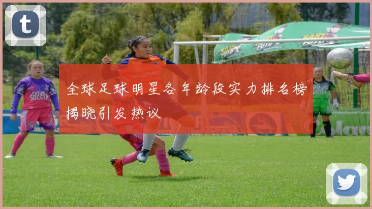 全球足球明星各年龄段实力排名榜揭晓引发热议