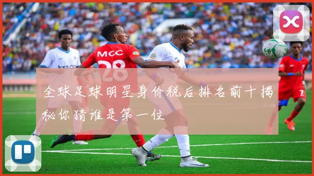 全球足球明星身价税后排名前十揭秘你猜谁是第一位