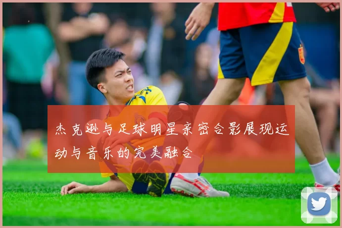 杰克逊与足球明星亲密合影展现运动与音乐的完美融合