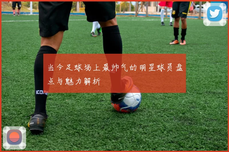 当今足球场上最帅气的明星球员盘点与魅力解析