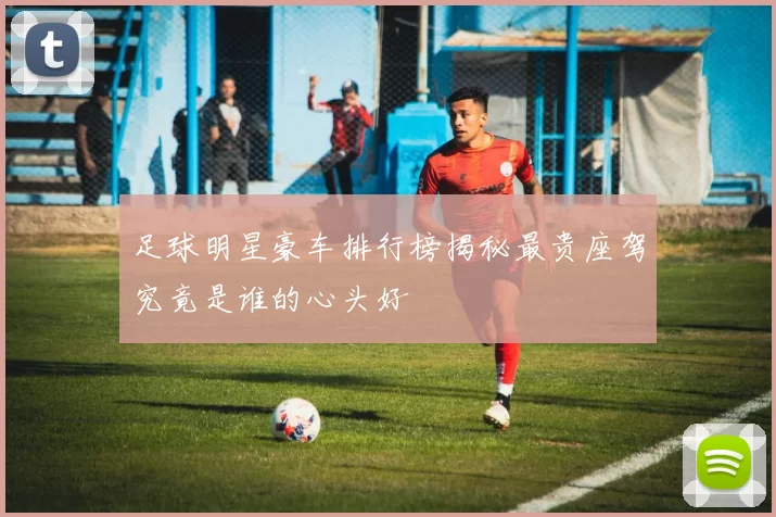 足球明星豪车排行榜揭秘最贵座驾究竟是谁的心头好